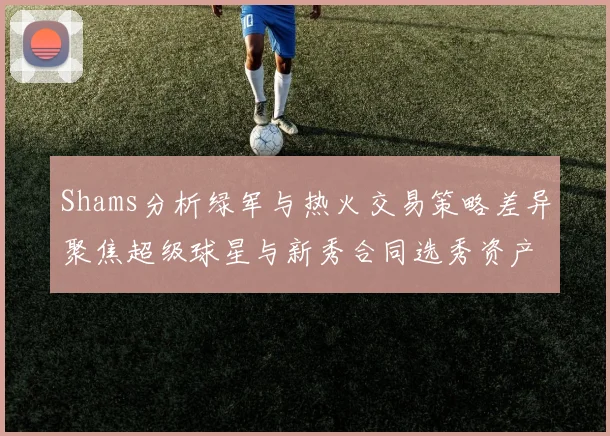 Shams分析绿军与热火交易策略差异聚焦超级球星与新秀合同选秀资产