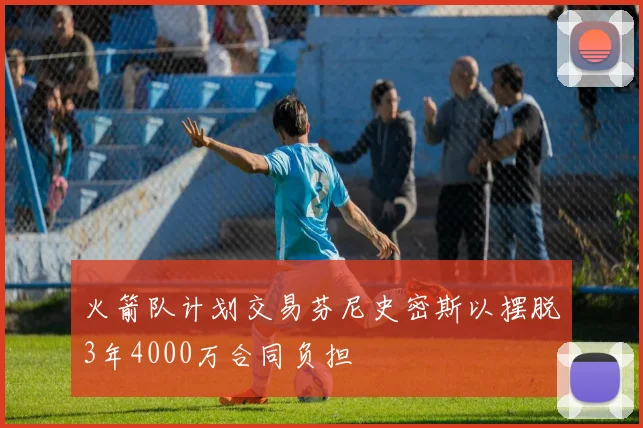 火箭队计划交易芬尼史密斯以摆脱3年4000万合同负担