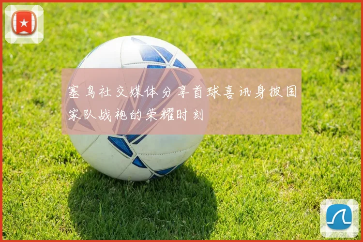 塞鸟社交媒体分享首球喜讯身披国家队战袍的荣耀时刻