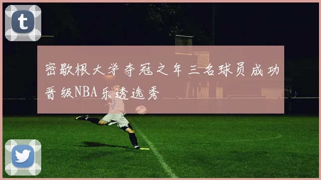 密歇根大学夺冠之年三名球员成功晋级NBA乐透选秀