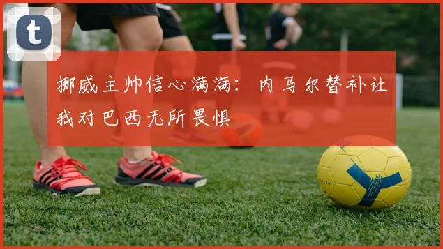 挪威主帅信心满满：内马尔替补让我对巴西无所畏惧