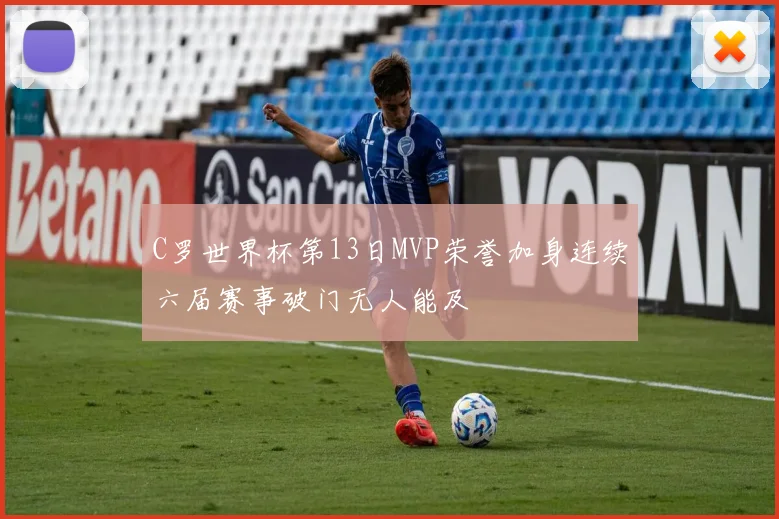 C罗世界杯第13日MVP荣誉加身连续六届赛事破门无人能及