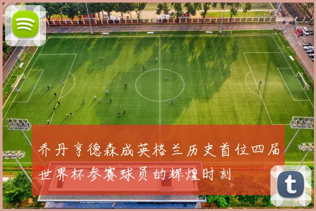乔丹亨德森成英格兰历史首位四届世界杯参赛球员的辉煌时刻
