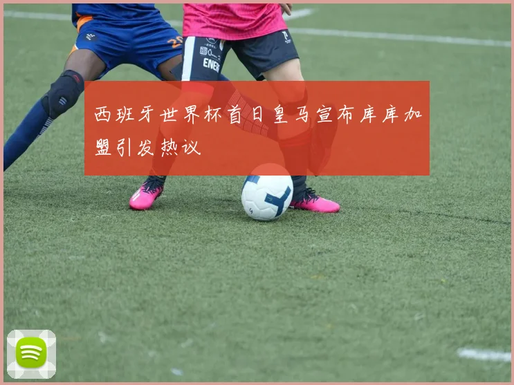 西班牙世界杯首日皇马宣布库库加盟引发热议