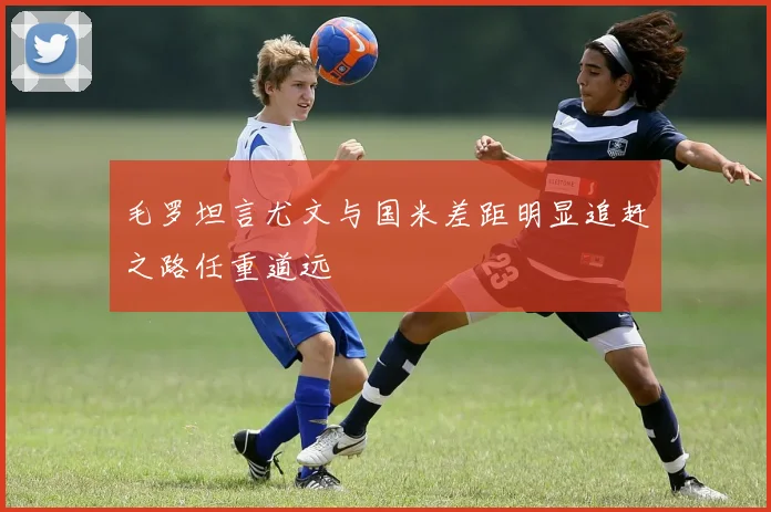 毛罗坦言尤文与国米差距明显追赶之路任重道远