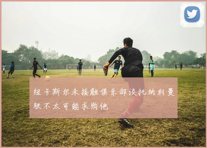 纽卡斯尔未接触俱乐部谈托纳利曼联不太可能求购他