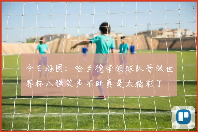今日趣图：哈兰德带领球队晋级世界杯八强笑声不断真是太精彩了