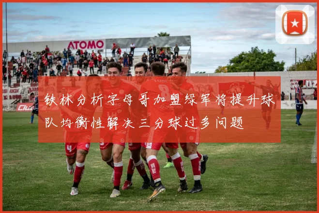 铁林分析字母哥加盟绿军将提升球队均衡性解决三分球过多问题